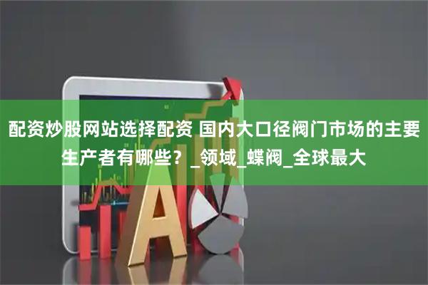 配资炒股网站选择配资 国内大口径阀门市场的主要生产者有哪些？_领域_蝶阀_全球最大