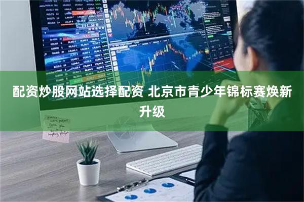 配资炒股网站选择配资 北京市青少年锦标赛焕新升级
