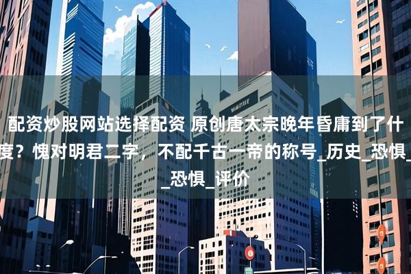配资炒股网站选择配资 原创唐太宗晚年昏庸到了什么程度？愧对明君二字，不配千古一帝的称号_历史_恐惧_评价