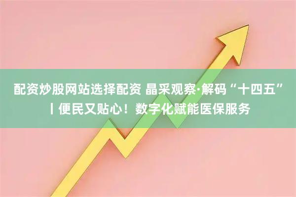 配资炒股网站选择配资 晶采观察·解码“十四五”丨便民又贴心！数字化赋能医保服务