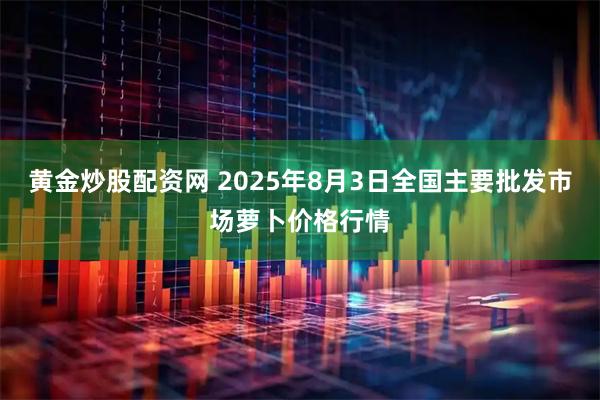 黄金炒股配资网 2025年8月3日全国主要批发市场萝卜价格行情