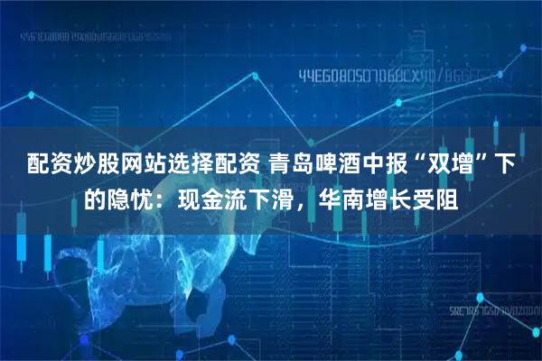配资炒股网站选择配资 青岛啤酒中报“双增”下的隐忧：现金流下滑，华南增长受阻